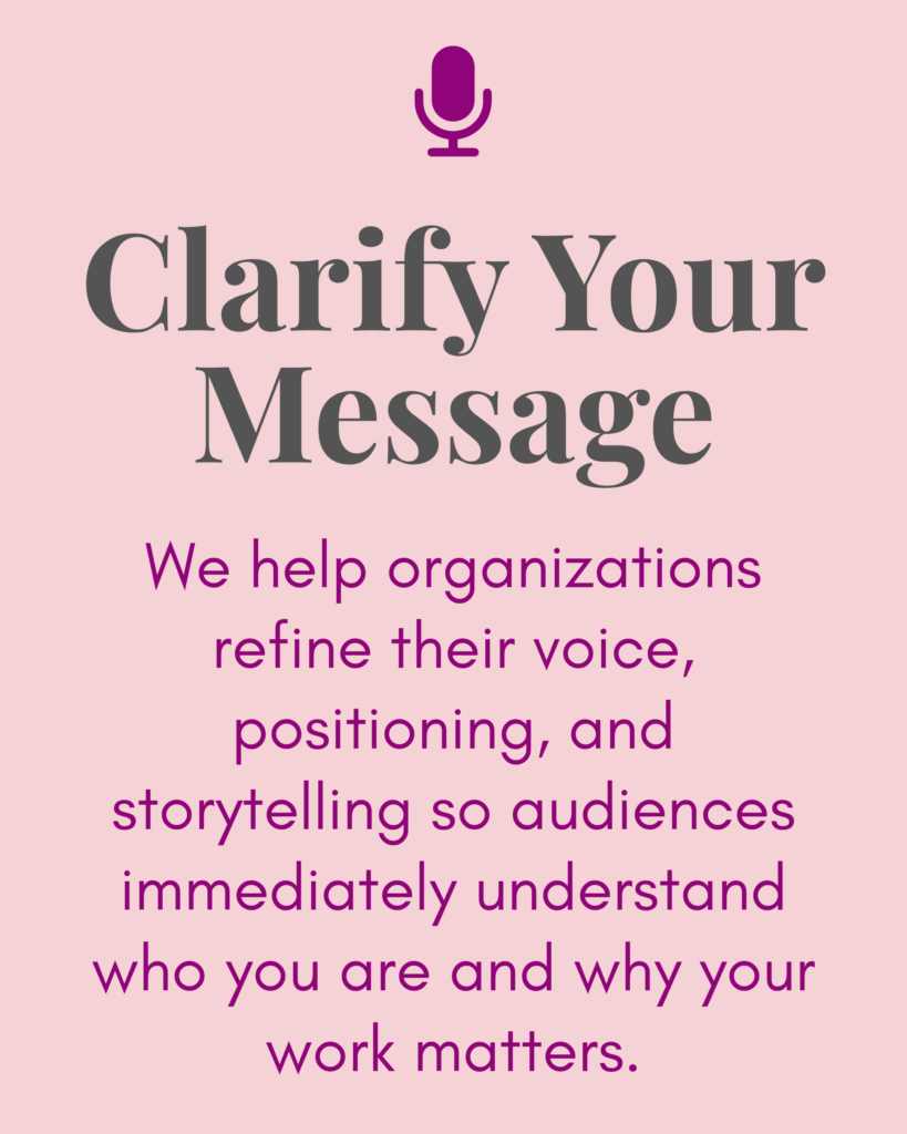 Clarify Your Message:
We help organizations refine their voice, positioning, and storytelling so audiences immediately understand who you are and why your work matters.