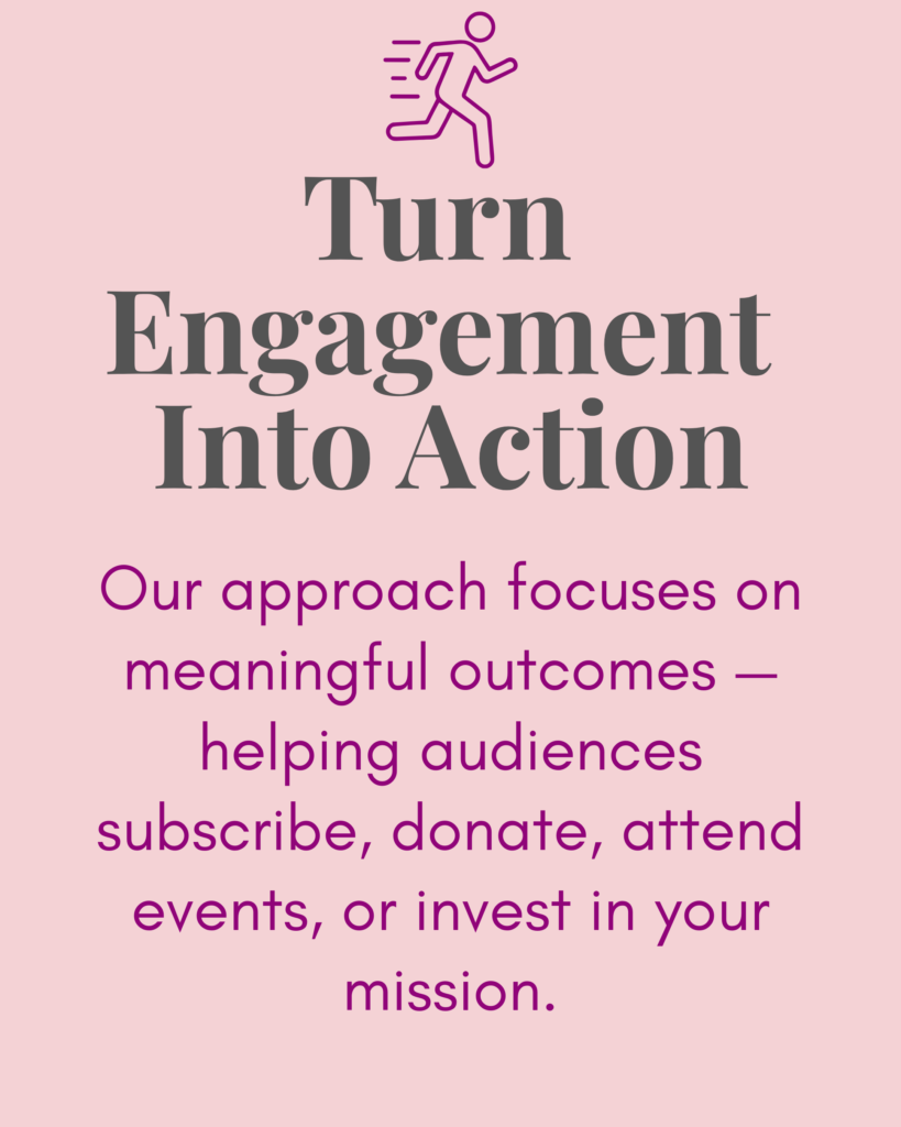Turn Engagement Into Action:
Our approach focuses on meaningful outcomes — helping audiences subscribe, donate, attend events, or invest in your mission.
